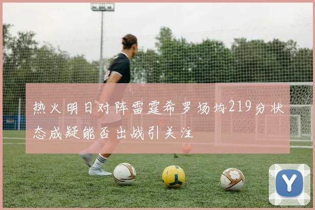 热火明日对阵雷霆希罗场均219分状态成疑能否出战引关注