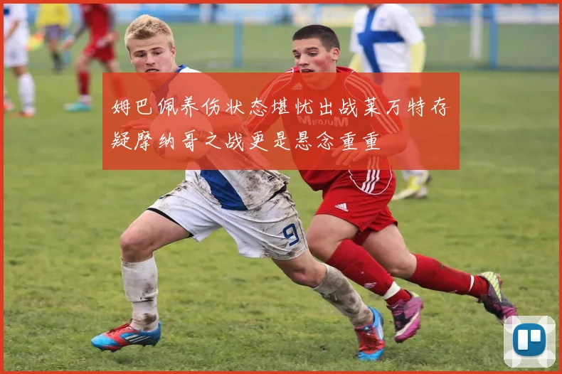 姆巴佩养伤状态堪忧出战莱万特存疑摩纳哥之战更是悬念重重