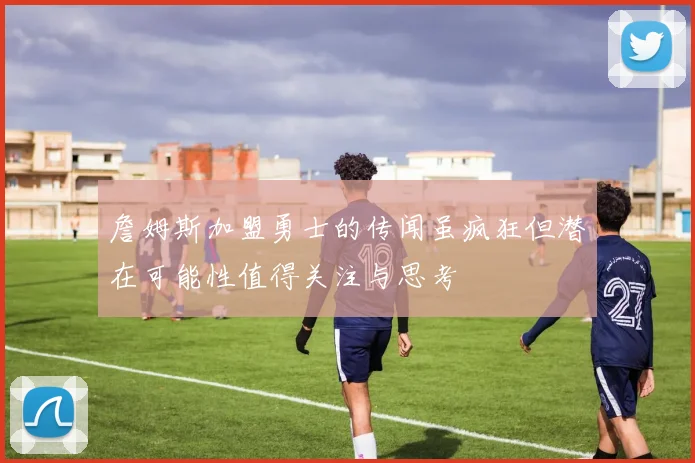 詹姆斯加盟勇士的传闻虽疯狂但潜在可能性值得关注与思考