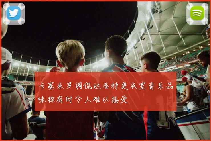 卡塞米罗调侃达洛特更衣室音乐品味称有时令人难以接受