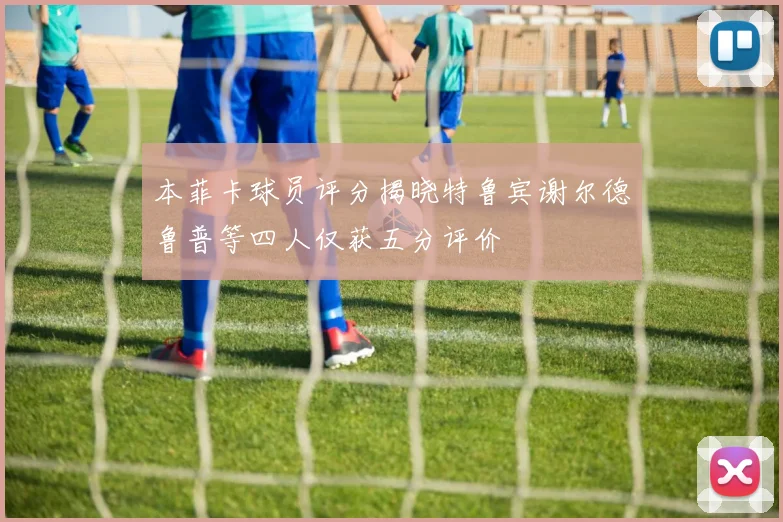 本菲卡球员评分揭晓特鲁宾谢尔德鲁普等四人仅获五分评价