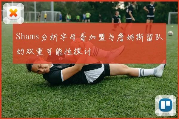 Shams分析字母哥加盟与詹姆斯留队的双重可能性探讨