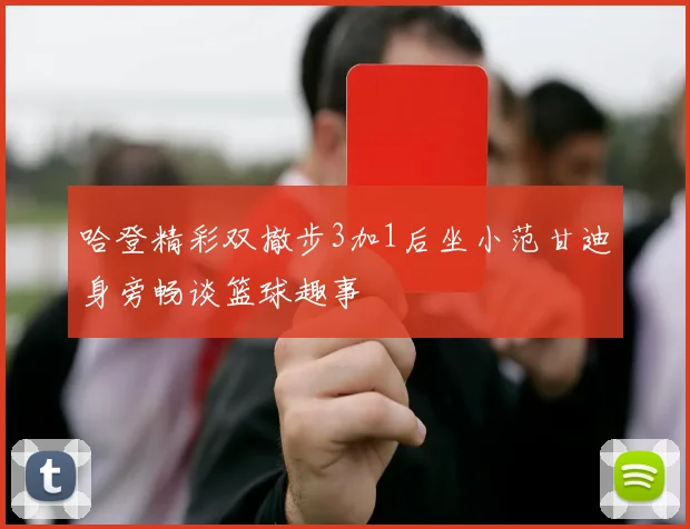 哈登精彩双撤步3加1后坐小范甘迪身旁畅谈篮球趣事