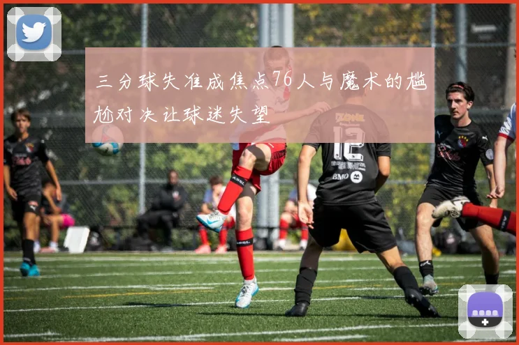 三分球失准成焦点76人与魔术的尴尬对决让球迷失望