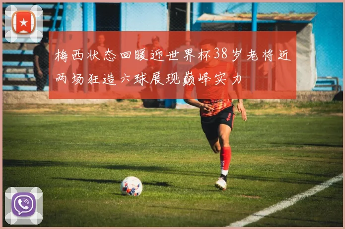 梅西状态回暖迎世界杯38岁老将近两场狂造六球展现巅峰实力