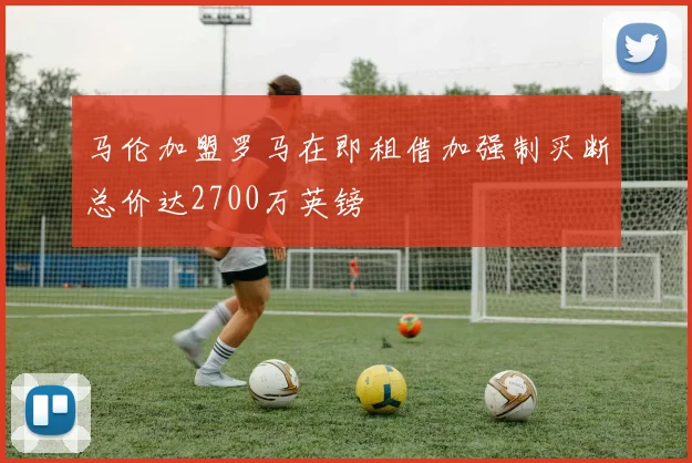 马伦加盟罗马在即租借加强制买断总价达2700万英镑