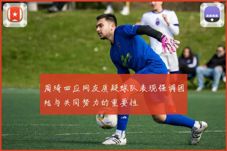 周琦回应网友质疑球队表现强调团结与共同努力的重要性