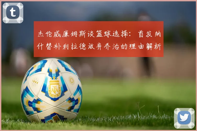 杰伦威廉姆斯谈篮球选择：首发纳什替补利拉德放弃乔治的理由解析