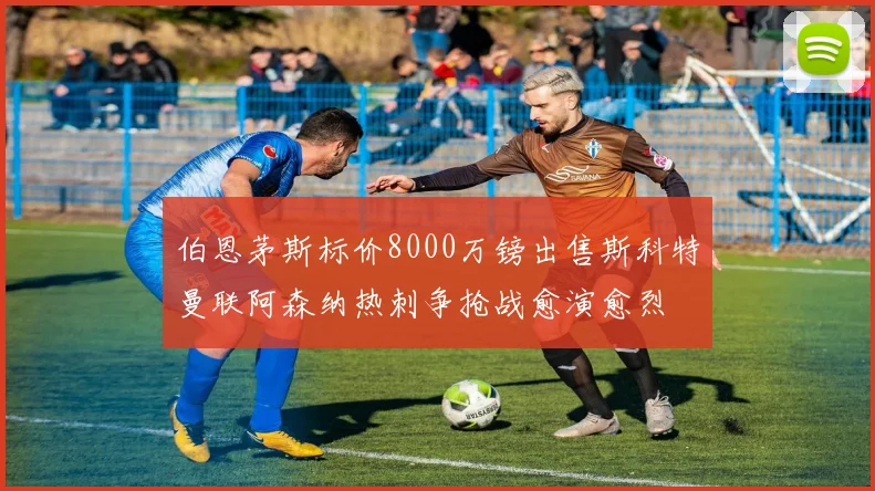 伯恩茅斯标价8000万镑出售斯科特曼联阿森纳热刺争抢战愈演愈烈