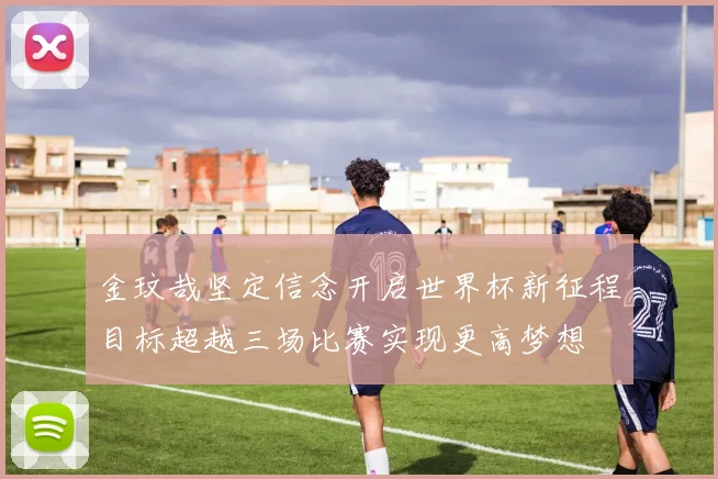金玟哉坚定信念开启世界杯新征程目标超越三场比赛实现更高梦想