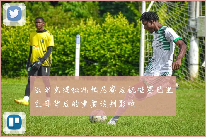 法尔克揭秘孔帕尼赛后祝福赛巴里生日背后的重要谈判影响