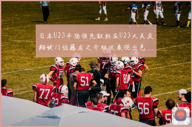 日本U23半场领先叙利亚U23大关友翔破门佐藤龙之介助攻表现出色
