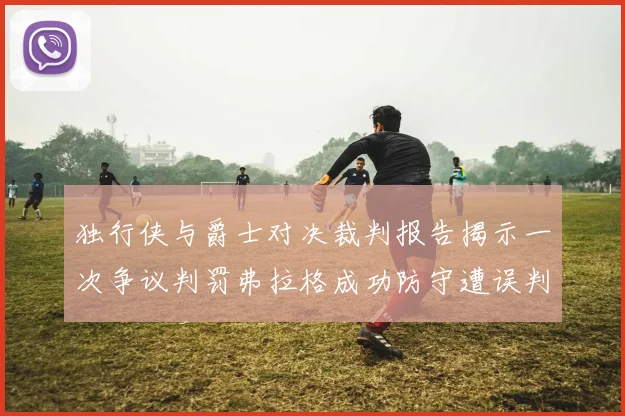 独行侠与爵士对决裁判报告揭示一次争议判罚弗拉格成功防守遭误判