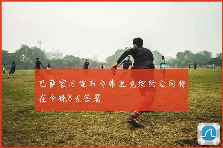巴萨官方宣布与弗里克续约合同将在今晚8点签署