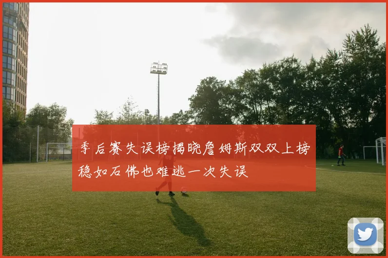 季后赛失误榜揭晓詹姆斯双双上榜稳如石佛也难逃一次失误