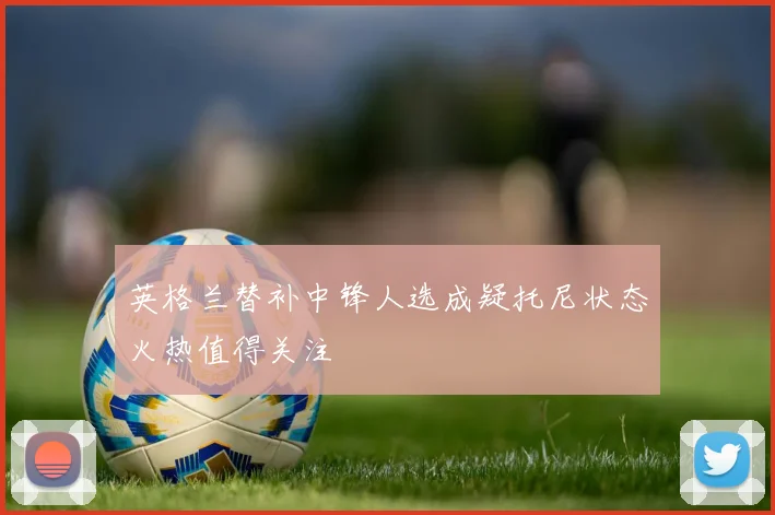 英格兰替补中锋人选成疑托尼状态火热值得关注