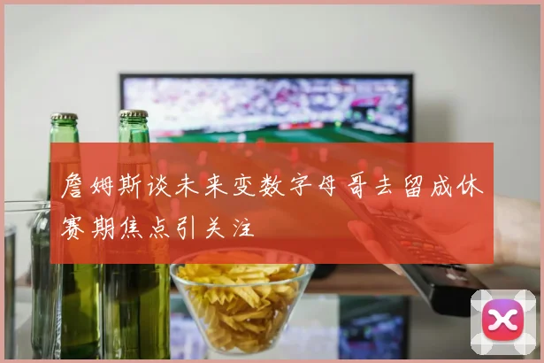 詹姆斯谈未来变数字母哥去留成休赛期焦点引关注