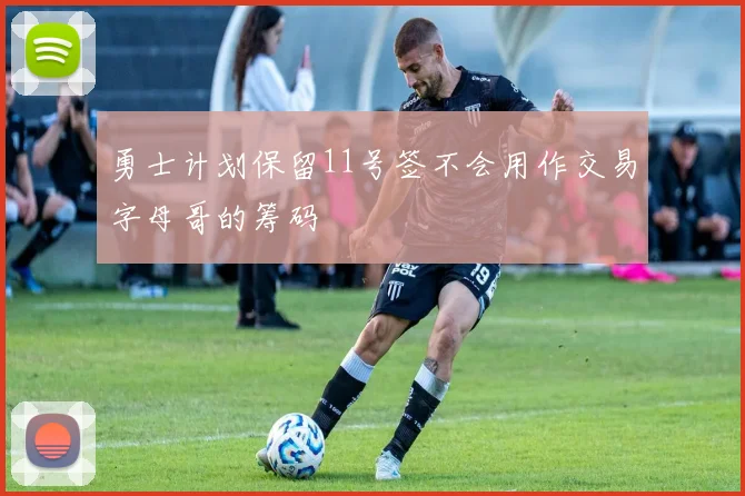 勇士计划保留11号签不会用作交易字母哥的筹码