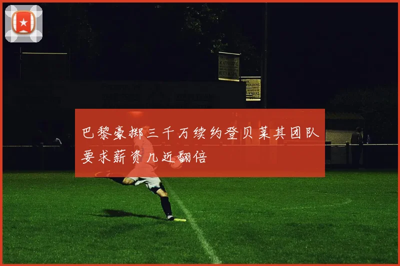 巴黎豪掷三千万续约登贝莱其团队要求薪资几近翻倍