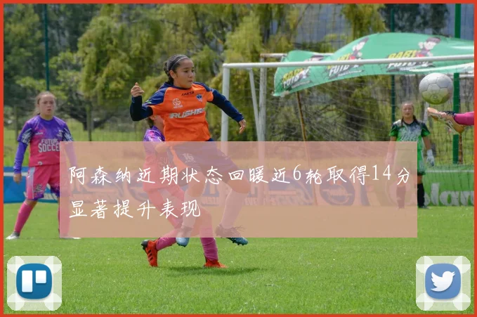 阿森纳近期状态回暖近6轮取得14分显著提升表现