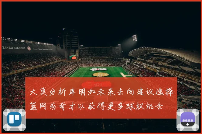 大莫分析库明加未来去向建议选择篮网或奇才以获得更多球权机会